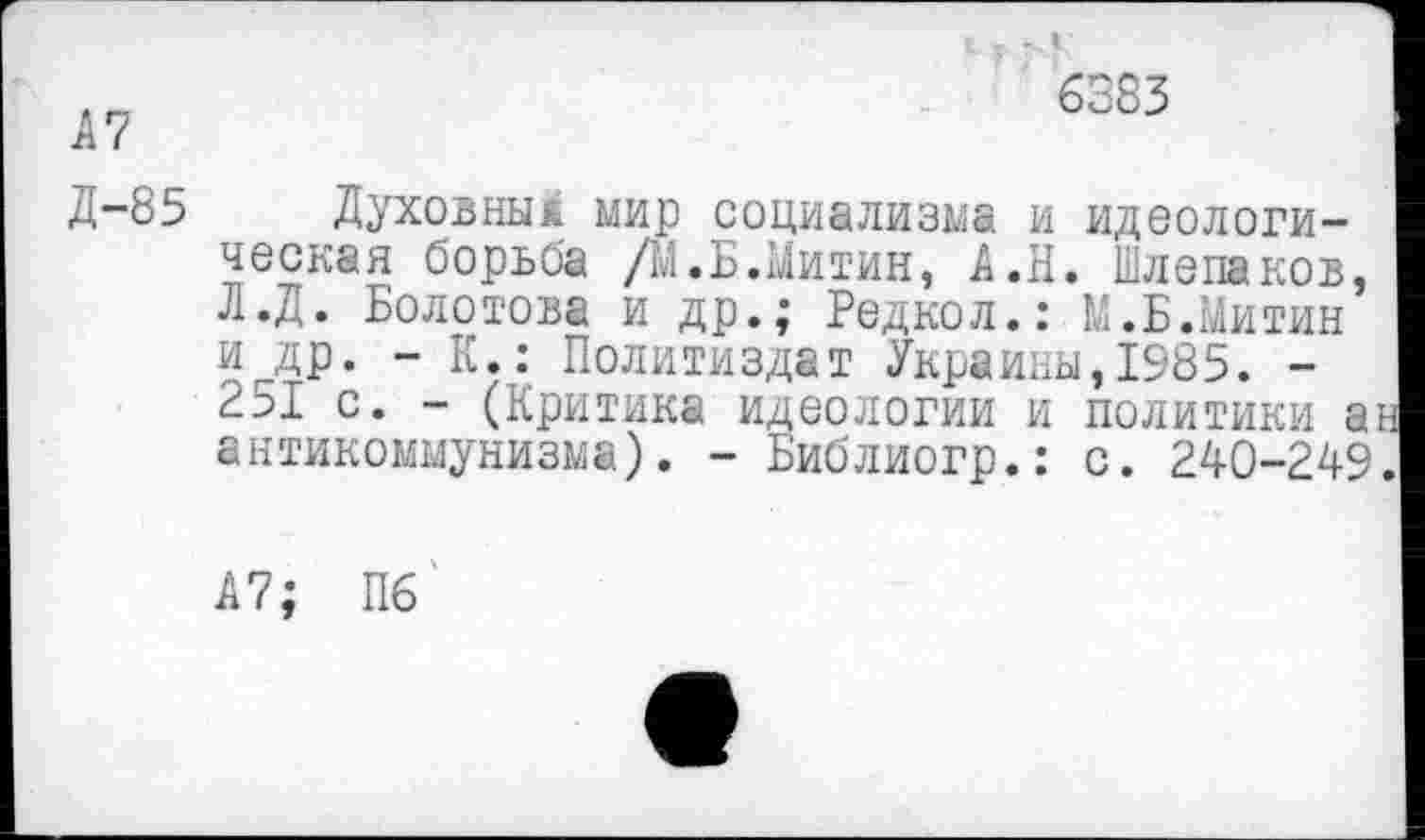 ﻿6383
А7
Д-85 Духовны* мир социализма и идеологическая борьба /М.Б.Митин, А.Н. Шлепаков, Л.Д. Болотова и др.; Редкол.: М.Б.Митин и др. - К.: Политиздат Украины,1985. -251 с. - (Критика идеологии и политики аь антикоммунизма). - Библиогр.: с. 240-249.
А7; П6